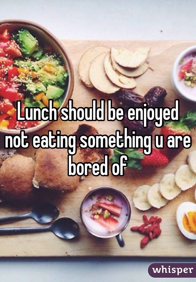 Lunch should be enjoyed not eating something u are bored of