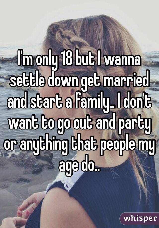I'm only 18 but I wanna settle down get married and start a family.. I don't want to go out and party or anything that people my age do.. 