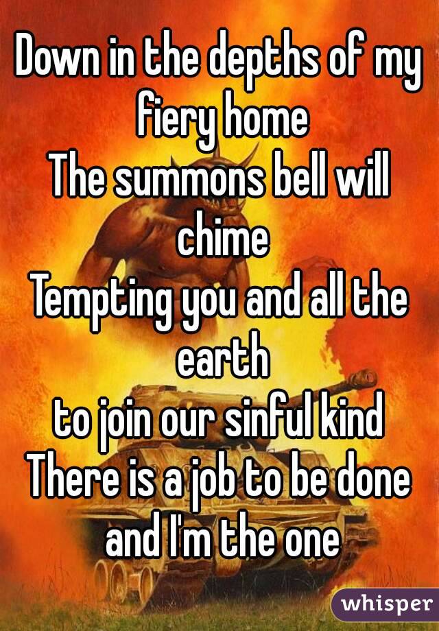 Down in the depths of my fiery home
The summons bell will chime
Tempting you and all the earth
to join our sinful kind
There is a job to be done and I'm the one