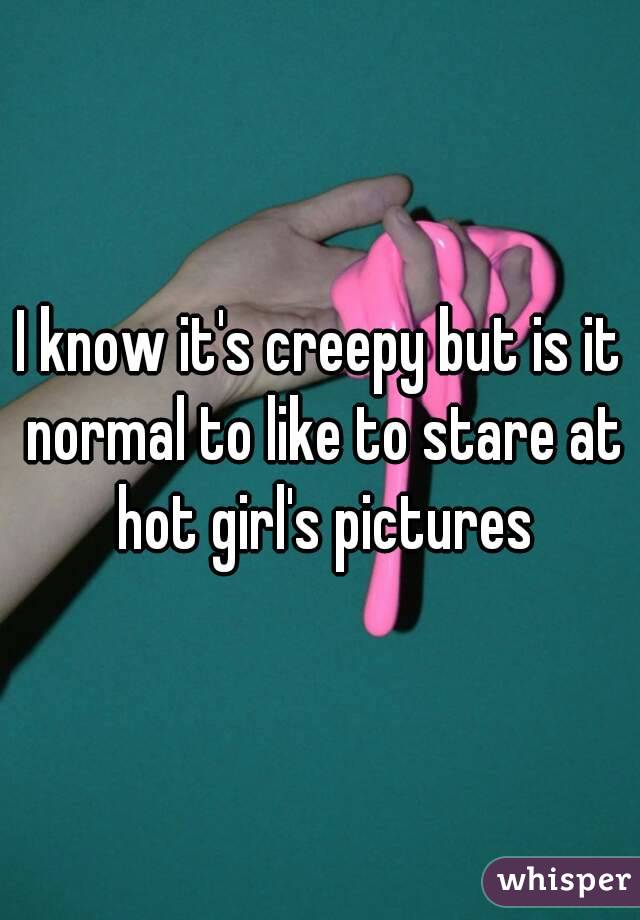 I know it's creepy but is it normal to like to stare at hot girl's pictures