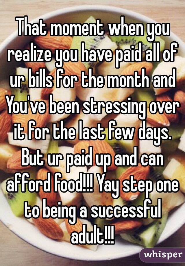 That moment when you realize you have paid all of ur bills for the month and You've been stressing over it for the last few days. But ur paid up and can afford food!!! Yay step one to being a successful adult!!!
