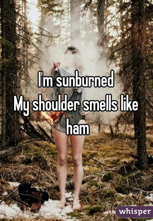 I'm sunburned
My shoulder smells like ham