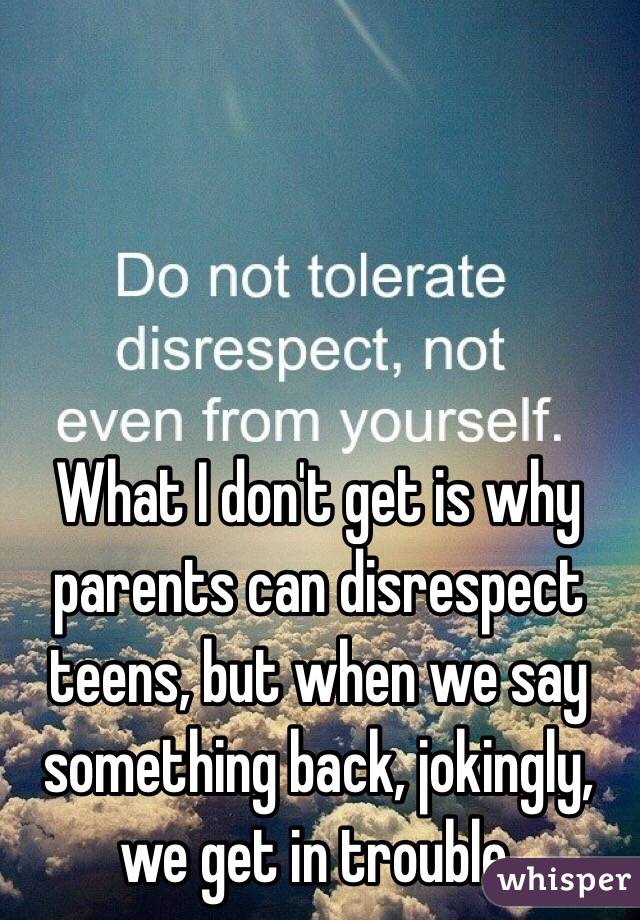 What I don't get is why parents can disrespect teens, but when we say something back, jokingly, we get in trouble.