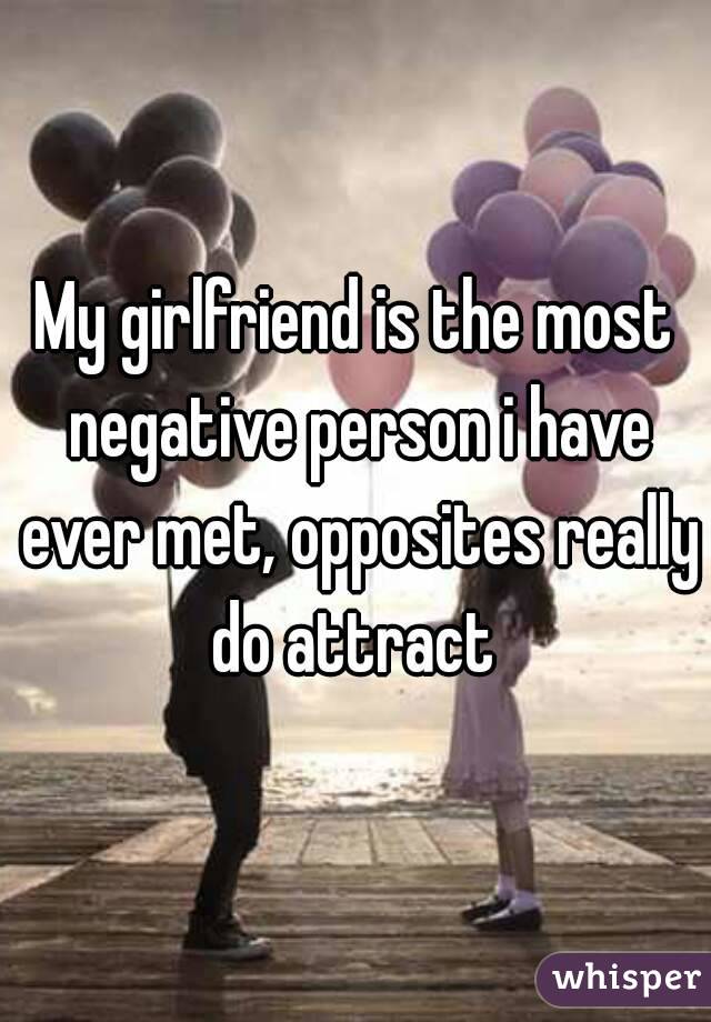 My girlfriend is the most negative person i have ever met, opposites really do attract 