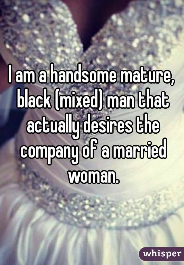 I am a handsome mature, black (mixed) man that actually desires the company of a married woman.