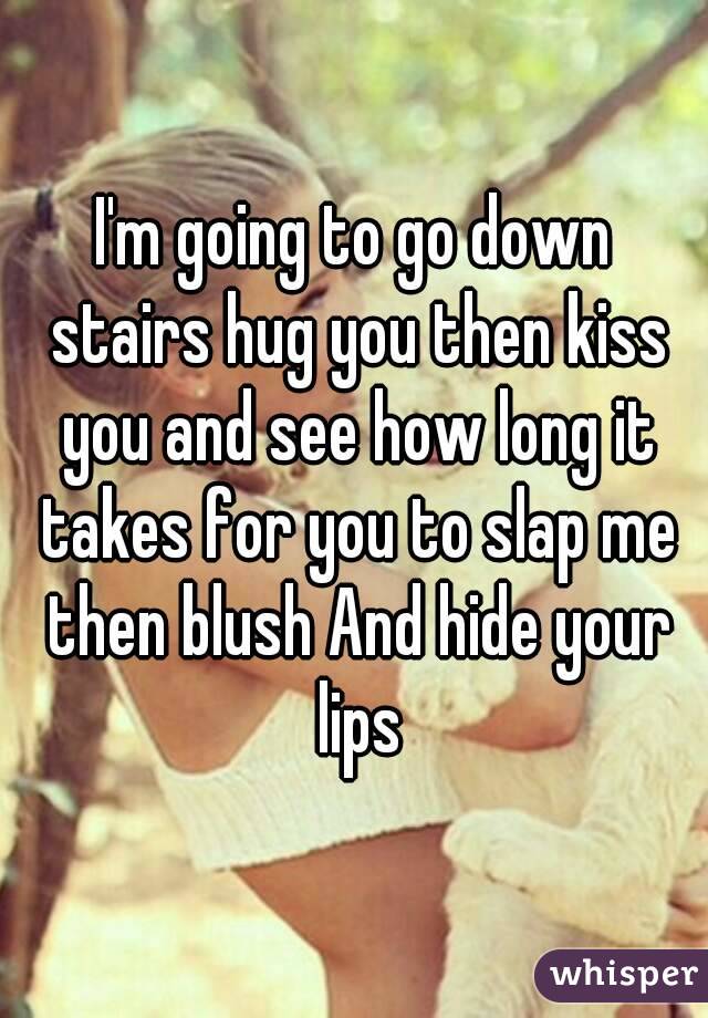 I'm going to go down stairs hug you then kiss you and see how long it takes for you to slap me then blush And hide your lips