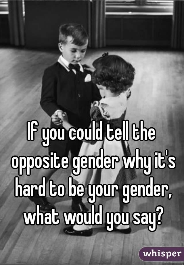 If you could tell the opposite gender why it's hard to be your gender, what would you say?