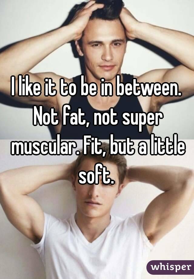 I like it to be in between. Not fat, not super muscular. Fit, but a little soft. 