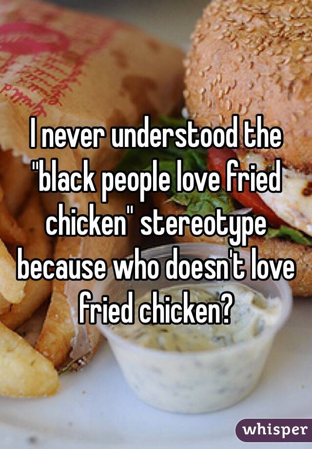 I never understood the "black people love fried chicken" stereotype because who doesn't love fried chicken?