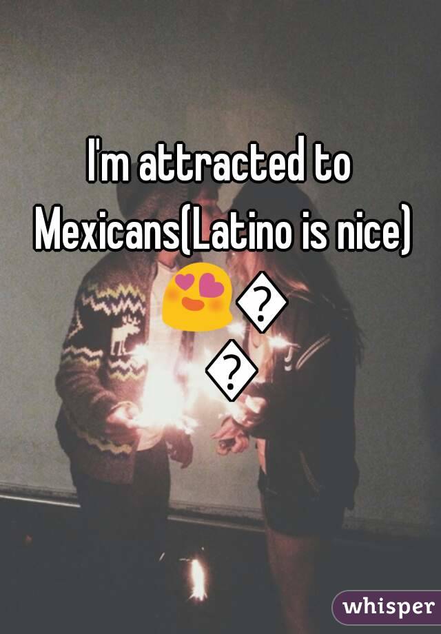 I'm attracted to Mexicans(Latino is nice) 😍💗😘