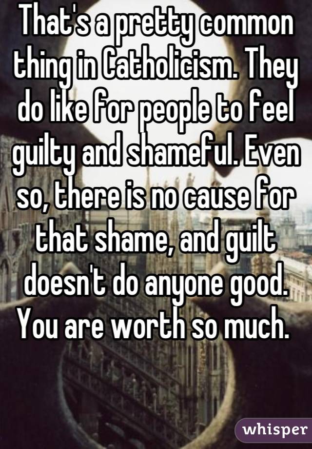 That's a pretty common thing in Catholicism. They do like for people to feel guilty and shameful. Even so, there is no cause for that shame, and guilt doesn't do anyone good. You are worth so much. 