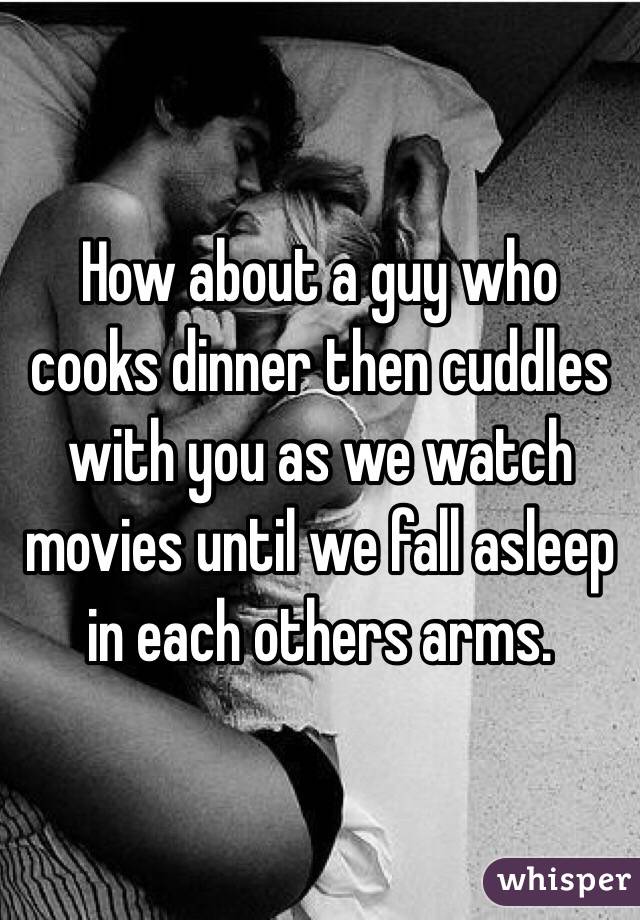How about a guy who cooks dinner then cuddles with you as we watch movies until we fall asleep in each others arms. 