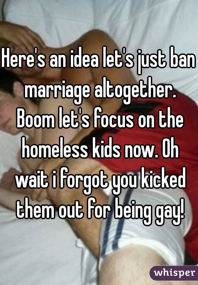 Here's an idea let's just ban marriage altogether. Boom let's focus on the homeless kids now. Oh wait i forgot you kicked them out for being gay!