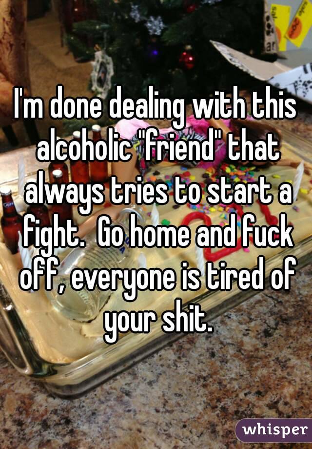 I'm done dealing with this alcoholic "friend" that always tries to start a fight.  Go home and fuck off, everyone is tired of your shit.