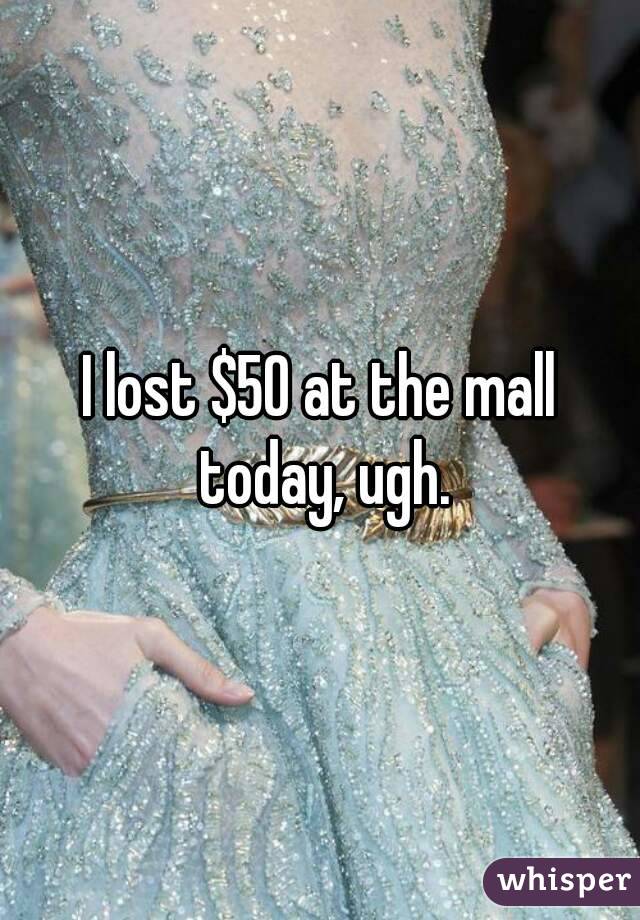 I lost $50 at the mall today, ugh.