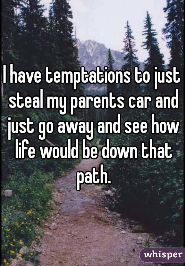 I have temptations to just steal my parents car and just go away and see how life would be down that path.