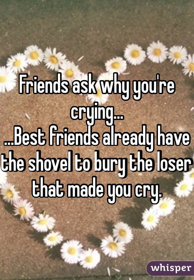 Friends ask why you're crying... 
...Best friends already have the shovel to bury the loser that made you cry.