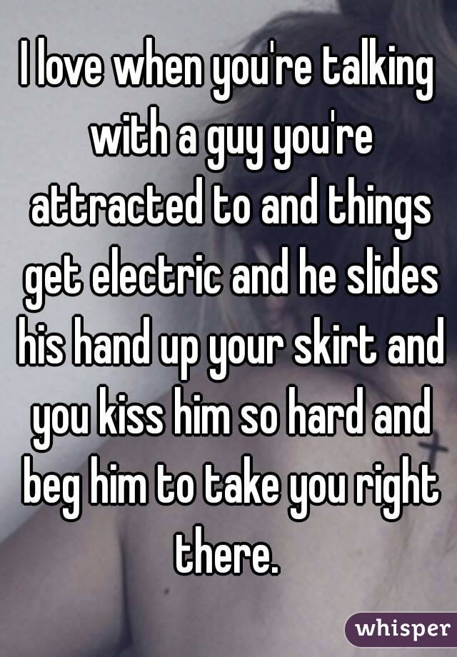 I love when you're talking with a guy you're attracted to and things get electric and he slides his hand up your skirt and you kiss him so hard and beg him to take you right there. 