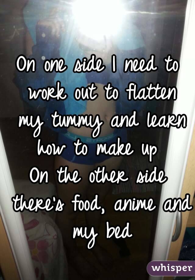 On one side I need to work out to flatten my tummy and learn how to make up 
On the other side there's food, anime and my bed