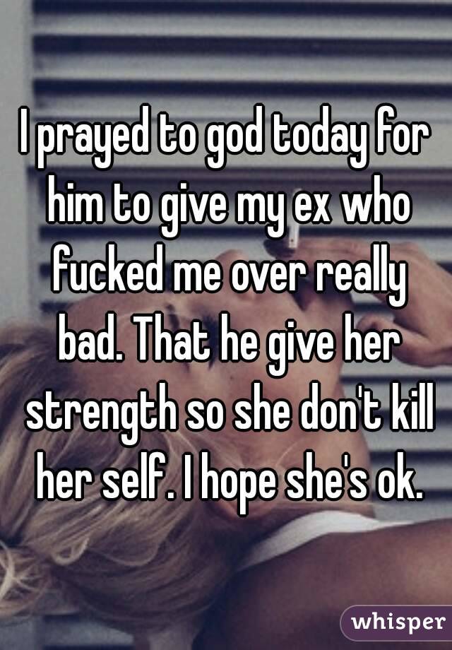 I prayed to god today for him to give my ex who fucked me over really bad. That he give her strength so she don't kill her self. I hope she's ok.