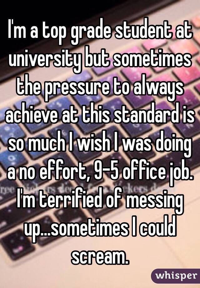 I'm a top grade student at university but sometimes the pressure to always achieve at this standard is so much I wish I was doing a no effort, 9-5 office job. I'm terrified of messing up...sometimes I could scream. 