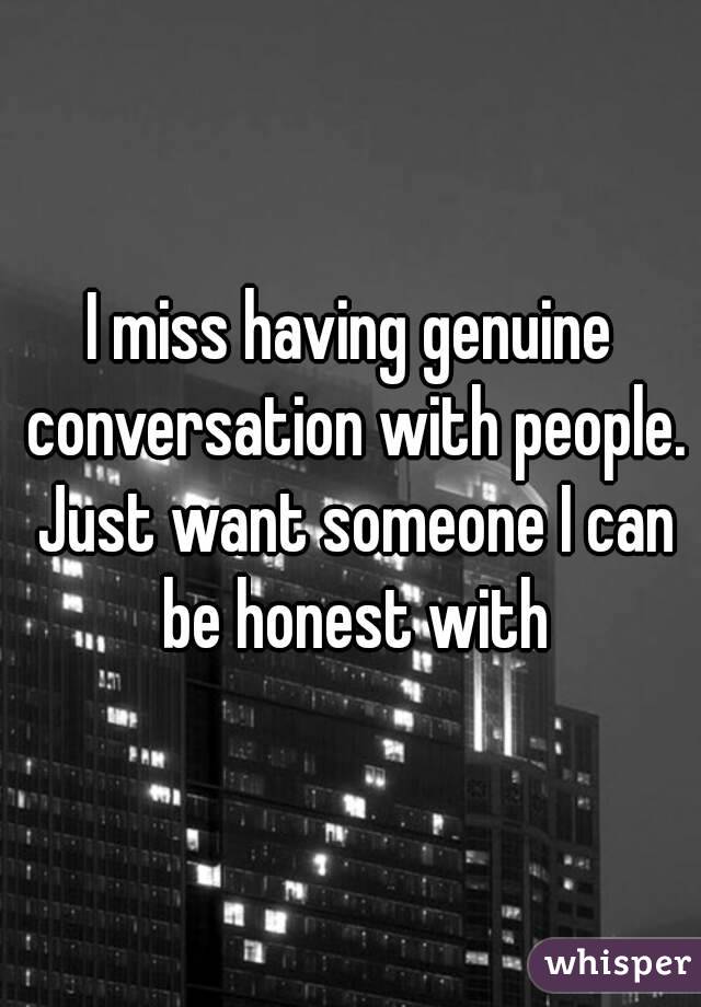 I miss having genuine conversation with people. Just want someone I can be honest with