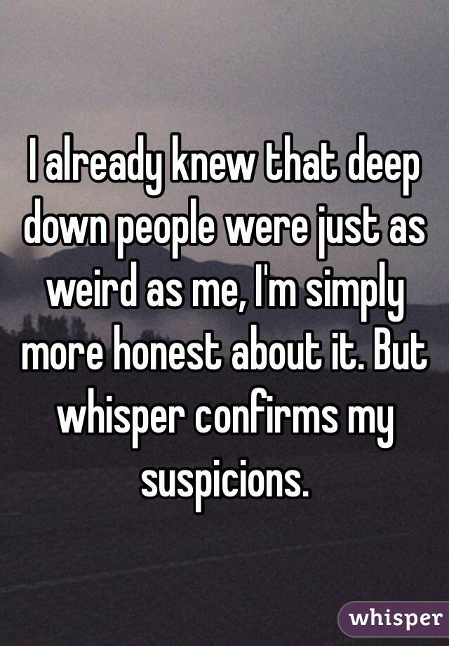 I already knew that deep down people were just as weird as me, I'm simply more honest about it. But whisper confirms my suspicions.