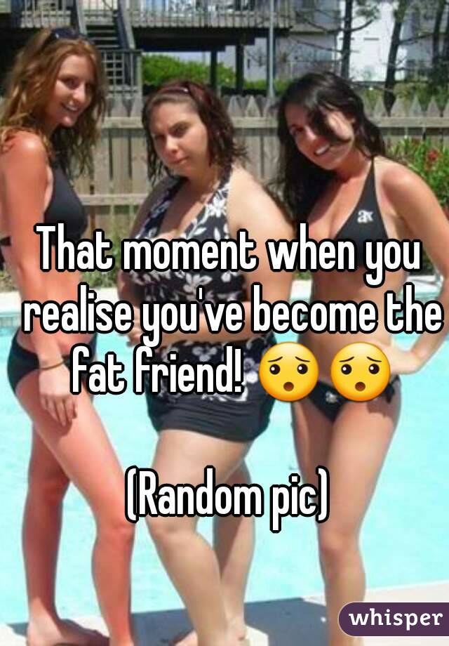 That moment when you realise you've become the fat friend! 😯😯

(Random pic)