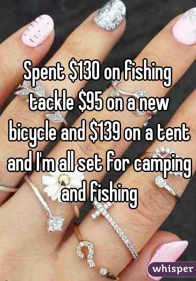 Spent $130 on fishing tackle $95 on a new bicycle and $139 on a tent and I'm all set for camping and fishing