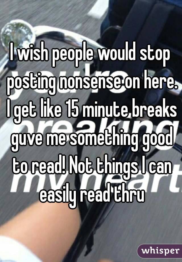 I wish people would stop posting nonsense on here. I get like 15 minute breaks guve me something good to read! Not things I can easily read thru