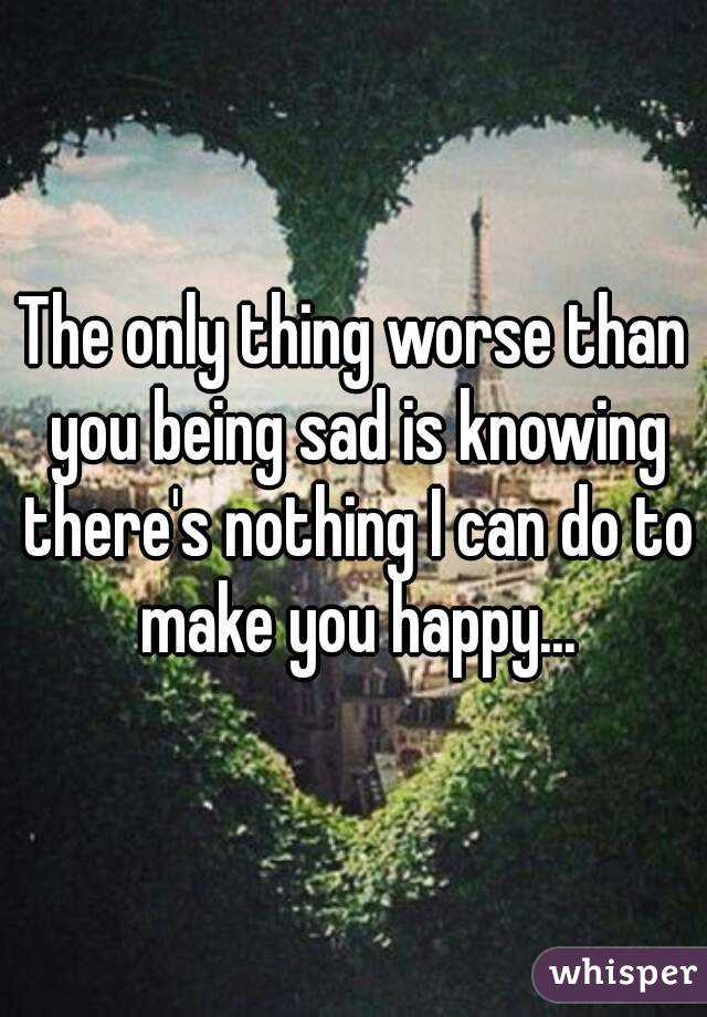 The only thing worse than you being sad is knowing there's nothing I can do to make you happy...