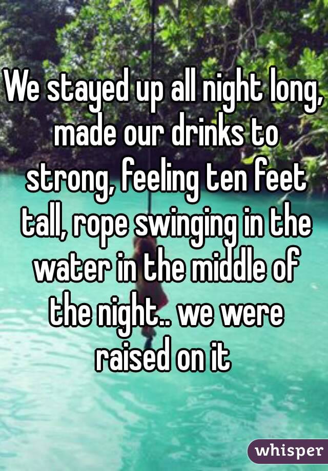 We stayed up all night long, made our drinks to strong, feeling ten feet tall, rope swinging in the water in the middle of the night.. we were raised on it 