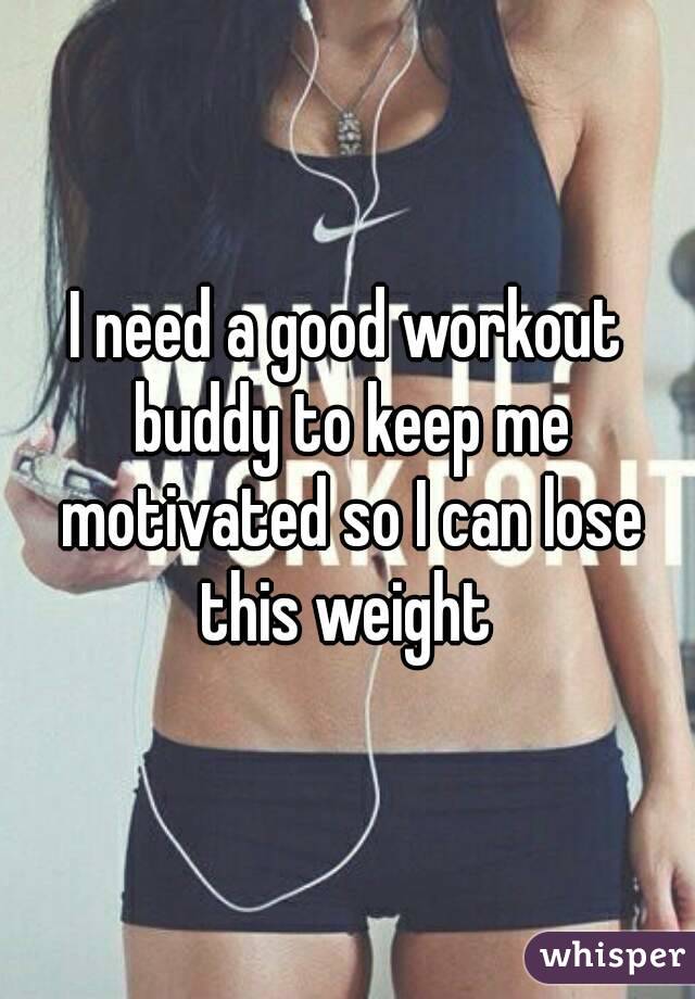I need a good workout buddy to keep me motivated so I can lose this weight 