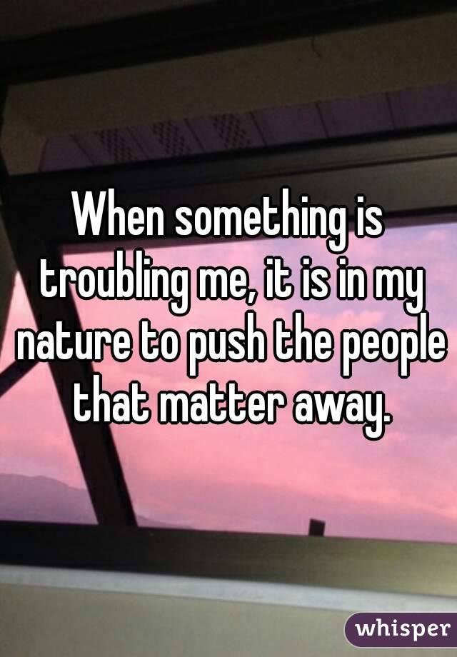 When something is troubling me, it is in my nature to push the people that matter away.