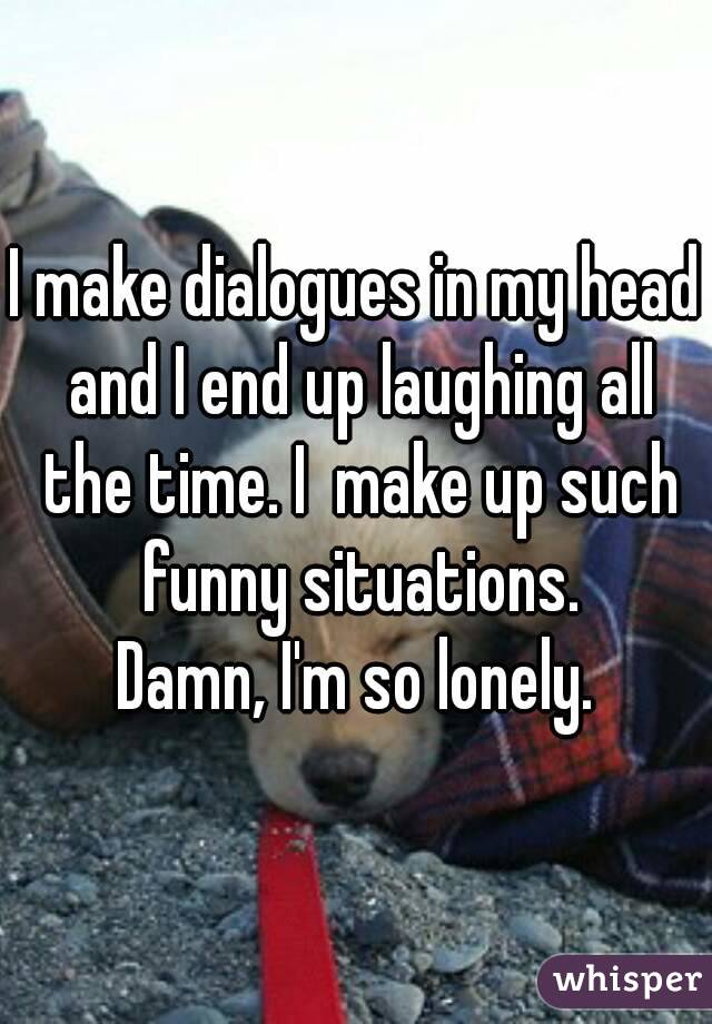 I make dialogues in my head and I end up laughing all the time. I  make up such funny situations.
Damn, I'm so lonely.