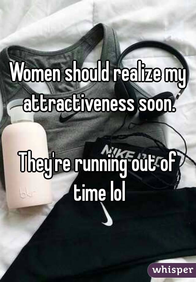 Women should realize my attractiveness soon.

They're running out of time lol