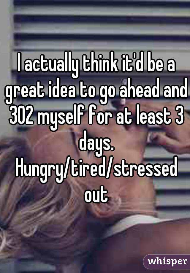  I actually think it'd be a great idea to go ahead and 302 myself for at least 3 days. Hungry/tired/stressed out