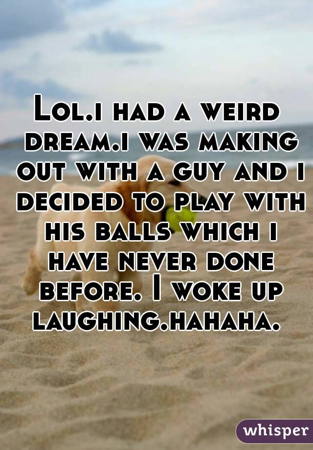 Lol.i had a weird dream.i was making out with a guy and i decided to play with his balls which i have never done before. I woke up laughing.hahaha. 