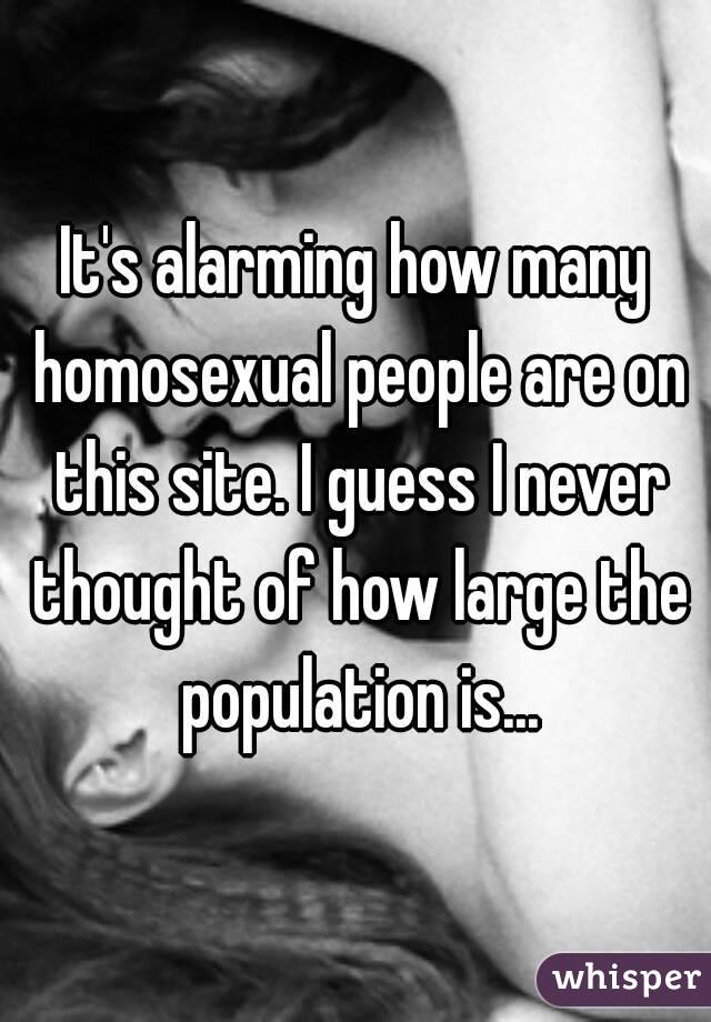 It's alarming how many homosexual people are on this site. I guess I never thought of how large the population is...