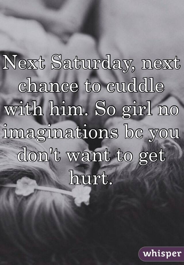 Next Saturday, next chance to cuddle with him. So girl no imaginations bc you don't want to get hurt.