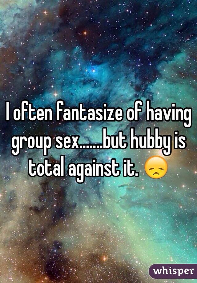 I often fantasize of having group sex.......but hubby is total against it. 😞