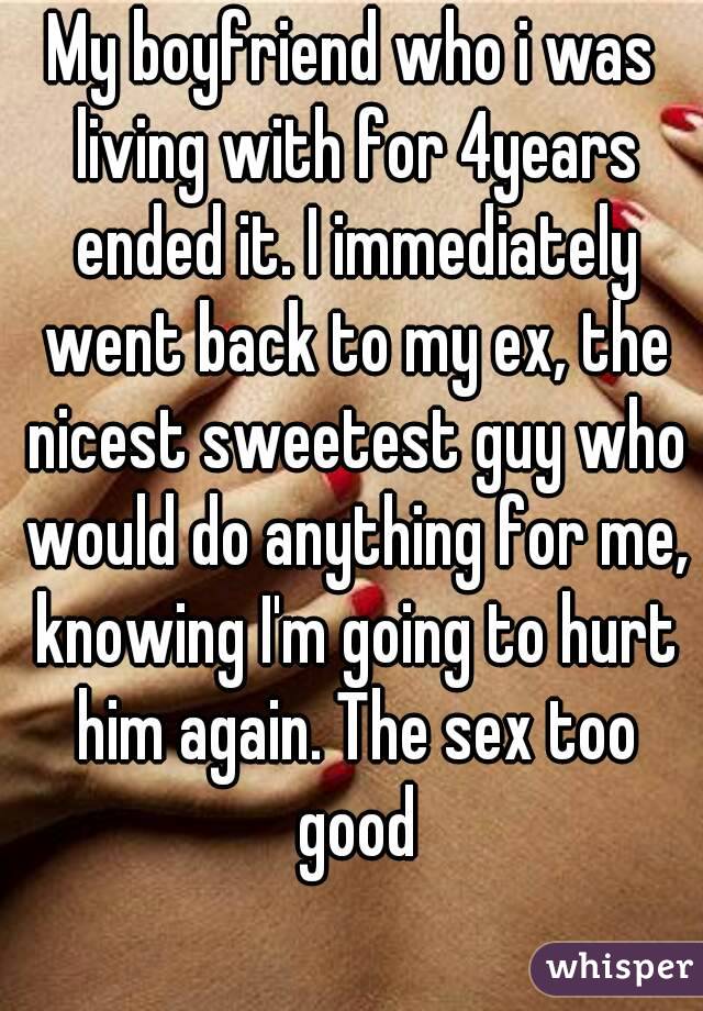 My boyfriend who i was living with for 4years ended it. I immediately went back to my ex, the nicest sweetest guy who would do anything for me, knowing I'm going to hurt him again. The sex too good