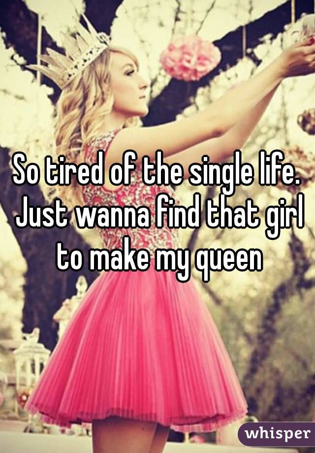 So tired of the single life. Just wanna find that girl to make my queen