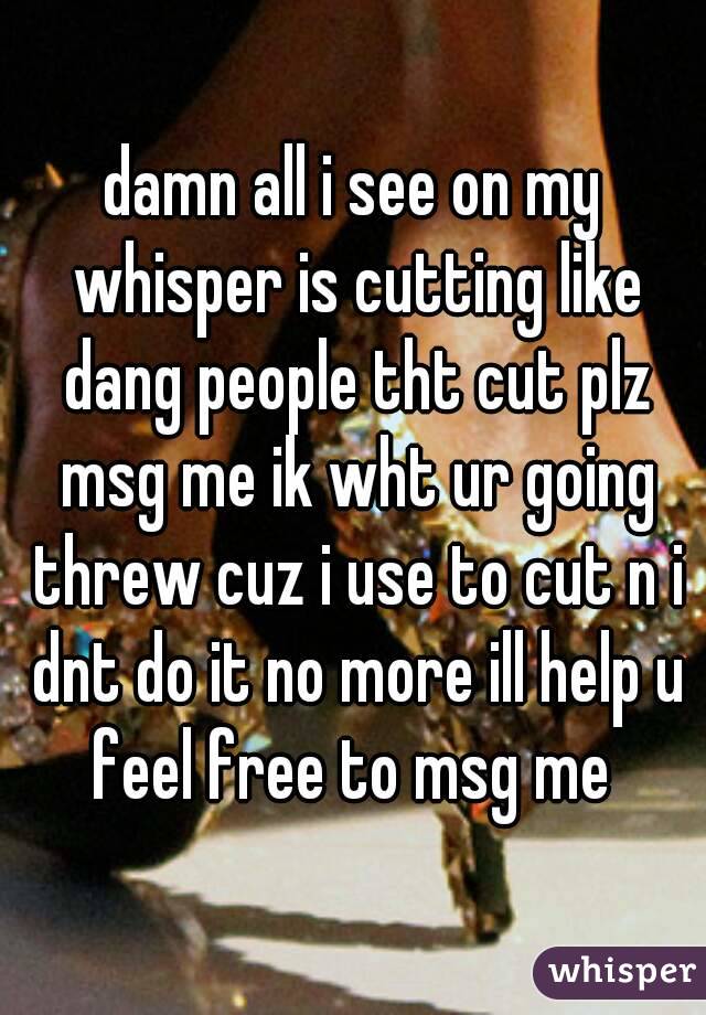 damn all i see on my whisper is cutting like dang people tht cut plz msg me ik wht ur going threw cuz i use to cut n i dnt do it no more ill help u feel free to msg me 