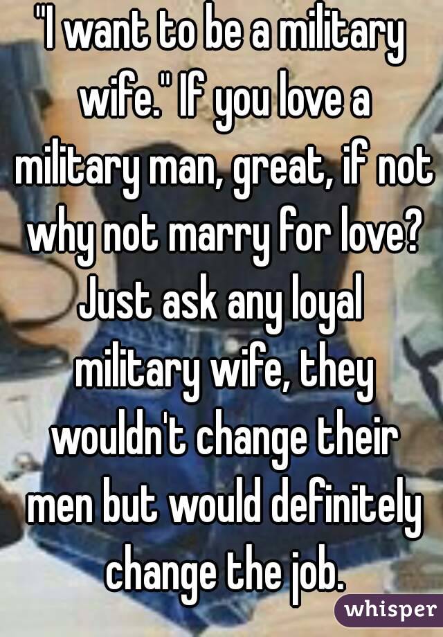 "I want to be a military wife." If you love a military man, great, if not why not marry for love? Just ask any loyal  military wife, they wouldn't change their men but would definitely change the job.