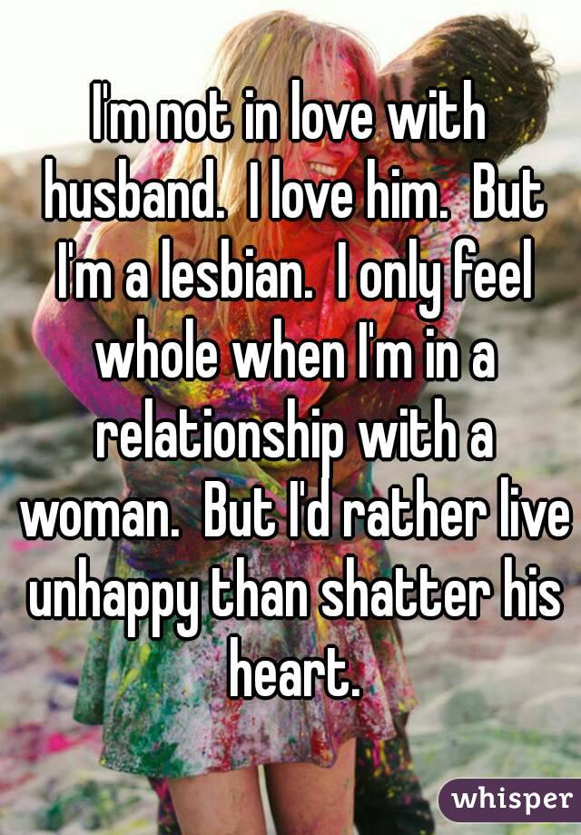 I'm not in love with husband.  I love him.  But I'm a lesbian.  I only feel whole when I'm in a relationship with a woman.  But I'd rather live unhappy than shatter his heart.