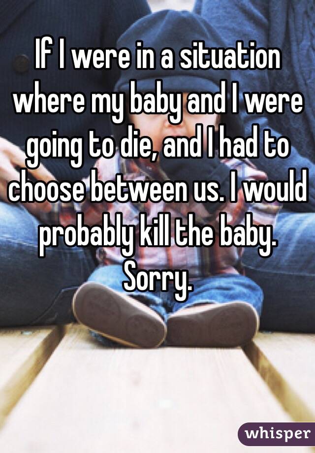 If I were in a situation where my baby and I were going to die, and I had to choose between us. I would probably kill the baby. Sorry. 