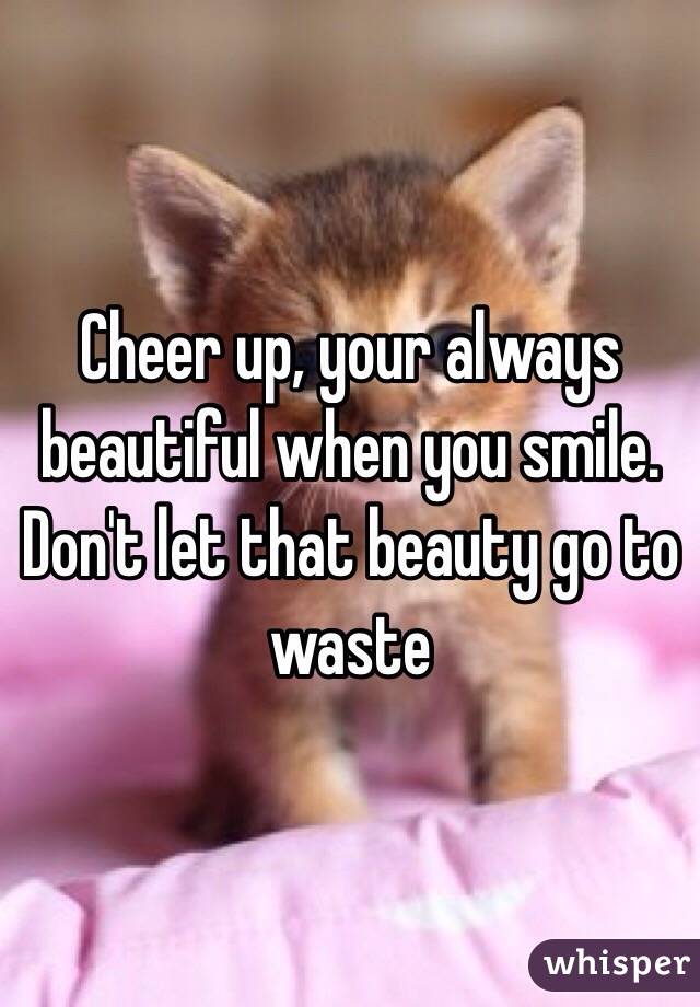 Cheer up, your always beautiful when you smile. Don't let that beauty go to waste