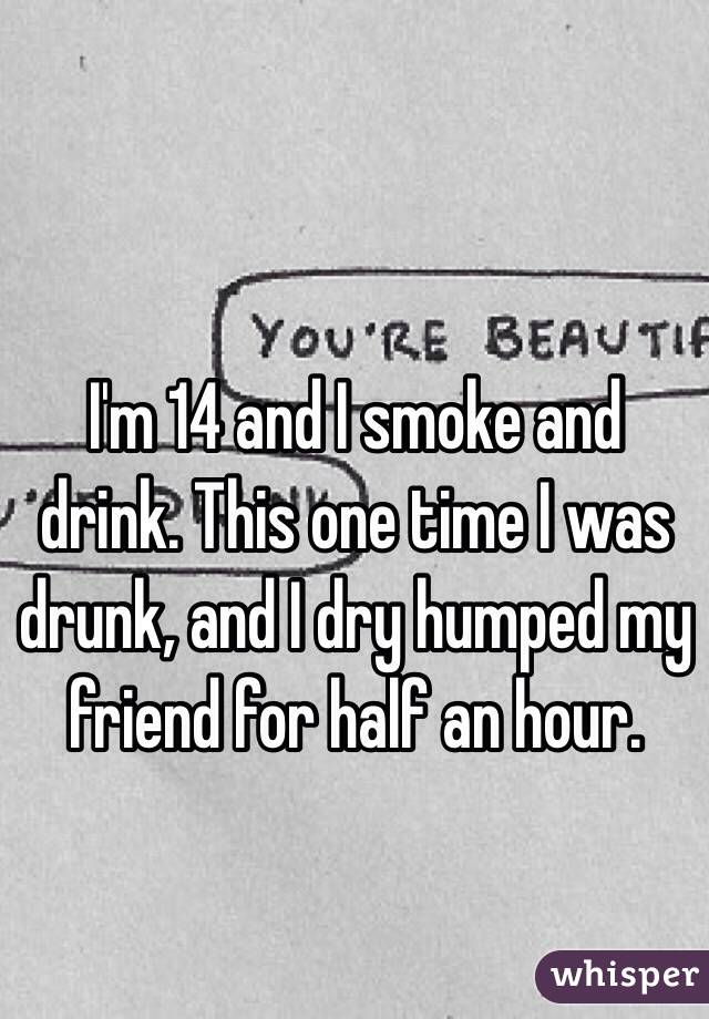 I'm 14 and I smoke and drink. This one time I was drunk, and I dry humped my friend for half an hour.