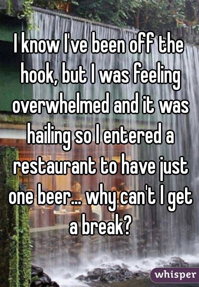I know I've been off the hook, but I was feeling overwhelmed and it was hailing so I entered a restaurant to have just one beer... why can't I get a break?